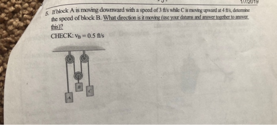 1/772019 5. If block A is moving downward with a speed of 3 fts while C is moving upward at 4 ftls, detemine the speed of block B. What direction is it moving (use your datumns and answer together to answer this)2 CHECK: VB 0.5 ft/s