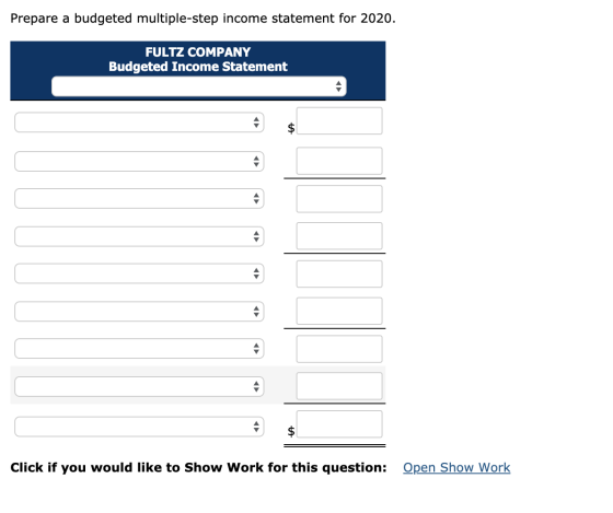 Prepare a budgeted multiple-step income statement for 2020. FULTZ COMPANY Budgeted Income Statement $ Open Show Work Click if