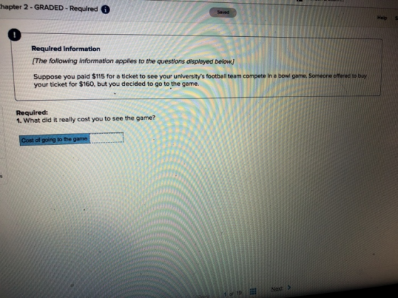 hapter 2- GRADED- Required Help 0 Required information [The following information applies to the questions displayed below.] Suppose you paid $115 for a ticket to see your universitys football team compete in a bowl game, Someone offered to buy your ticket for $160, but you decided to go to the game. Required: 1. What did it really cost you to see the game? to the of 19Next >