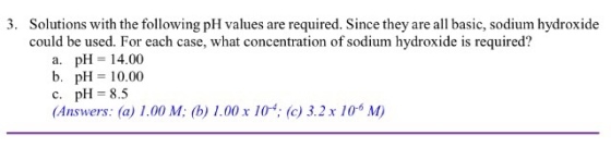3. Solutions with the following pH values are required. Since they are all basic, sodium hydroxide could be used. For each case, what concentration of sodium hydroxide is required? a. pH= 14.00 b. pH=10.00 c. pH= 8.5 (Answers: (a) 1.00 M: (b) 1.00 x 10; (c) 3.2 x 10 M) nswers. (a