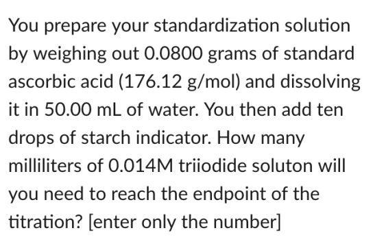 You prepare your standardization solution by weighing out 0.0800 grams of standard ascorbic acid (176.12 g/mol) and dissolving t in 50.00 mL of water. You then add ten drops of starch indicator. How many milliliters of 0.014M triiodide soluton will you need to reach the endpoint of the titration? [(enter only the number]