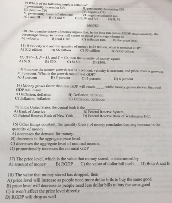 9) Which of the following imply a deflation? I. persistently increasing CPI III. positive CPI V. persistently lower inflation rate IL. persistently decreasing CPI IV, negative CPI VI. negative inflation rate C) II, IV and VI 10) The quantity theory of money argues that, in the long run (when RGDP stays constant), the percentage change in money will create an equal percentage change in A) velocity B) real GDP C) inflation rate. D) the price level. 11) If velocity is 6 and the quantity of money is $2 trillion, what is nominal GDP? A) $12 trillion B) S6 trillion C) S3 trillion D) S333 billion 12) IrV 5, P-$3, and Y- 50, then the quantity of money equals A) S10. B) S30. C) S150. D) $300 13) Suppose the money growth rate is 3 percent, velocity is constant, and price level is growing at 2 percent. What is the growth rate of real GDP? A) 1 percent B) 5 percent C) 3 percent D) 6 percent 14) Money grows faster than real GDP will result, while money grows slower than real GDP will result- A) Inflation; deflation B) Deflation; inflation D) Deflation; deflation C) Inflation; inflation 15) In the United States, the central bank is the A) Bank of America B) Federal Reserve System C) Federal Reserve Bank of New York D) Federal Reserve Bank of Washington D.C. 16) Other things constant, the quantity theory of money concludes that any increase in the quantity of money A) decreases the demand for money B) decreases in the aggregate price level. C) decreases the aggregate level of nominal income. D) proportionally increases the nominal GDP 17) The price level, which is the value that money stored, is determined by A) amount of money B) RGDP C) the value of dollar bill itself D) Both A and B 18) The value that money stored has dropped, then A) price level will increase as people need more dollar bills to buy the same good B) price level will decrease as people need less dollar bills to buy the same good C) it wont affect the price level directly D) RGDP will drop as well