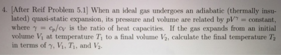 4. [After Reif Problem 5.1] When an ideal gas undergoes an adiabatic (thermally insu- lated) quasi-static expansion, its pressure and volume are related by p = constant. where γ = cp/cv is the ratio of heat capacities. If the gas expands from an initial volume Vi at temperature T to a final volume V2, calculate the final temperature T2 in terms of γ, Vi, Ti, and ½.