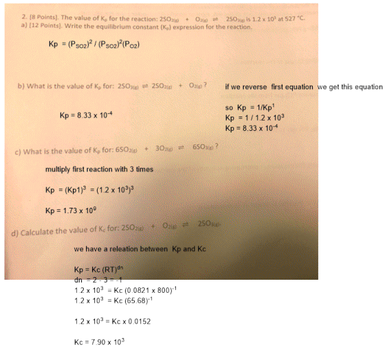2. (8 Points). The value of Kp for the reaction: 2SOzu) + 020 pt 2SOHO İs 1.2 x 0) at S27 °C a) [12 Points). Write the equilibrium constant (Ke) expression for the reaction. Kp (Pso2)2 (Pso2)2(Po) b) what is the value of Kp for: 2SOxa 2SO2(g) Onay? + if we reverse first equation we get this equation so Kp 1/Kp Kp 1/1.2 x 103 Kp 8.33 x 104 Kp 8.33 x 104 c) What is the value of Ke for: 650 6Sose? multiply first reaction with 3 times Kp (Kp1)3 (1.2 x 103)3 Kp 1.73 x 10 021e 2SOho. d) Calculate the value of Kc for: 2SOa.: + we have a releation between Kp and Kc Kp Kc (RT)dn 1.2 x 103Kc (0.0821 x 800)1 .2 x 10 Kc (65.68)-1 1.2 x 103 Kc x 0.0152 Kc 790x10