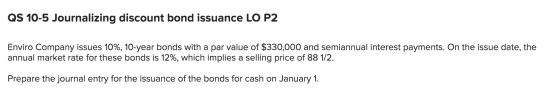 QS 10-5 Journalizing discount bond issuance LO P2 Enviro Company issues 10%, 10-year bonds with a par value of $330,000 and s