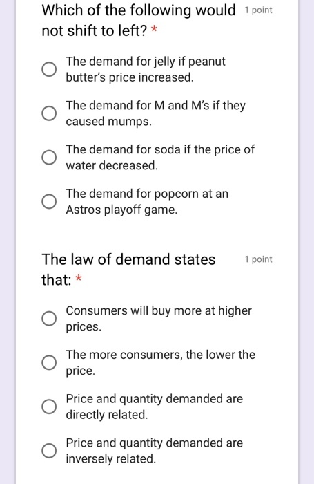 Which of the following would 1 point not shift to left? * The demand for jelly if peanut butters price increased. O The demand for M and Ms if they caused mumps. The demand for soda if the price of water decreased. The demand for popcorn at an Astros playoff game. The law of demand states that: * point Consumers will buy more at higher prices. The more consumers, the lower the price. Price and quantity demanded are directly related. Price and quantity demanded are inversely related.