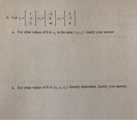 6. Let v, = ,v; = -3 2 ,v,= 9 16 -7 h a. For what values of his y, in the span {v, v, }. Justify your answer b. For what valu
