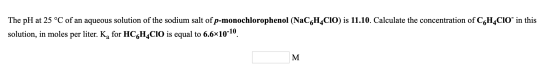 The pH at 25 °C of an aqueous solution of the sodium salt of p-monochlorophenol (NaCH_CIO) is 11.10. Calculate the concentrat