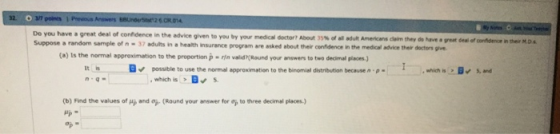 32. Do you have a great deal of confidence in the advice given to Suppose a random sample of n-37 adults in a health insurance s great deal of confidence in their M.D program are asked about their confidence in the medical advice thelir doctors give (a) Is the normal approximation to the proportion p rin valid(Round your answers to two decimal places) It n-q- possible to use the normal approximation to the binomial distribution because n p , which isDs (b) Find the values of pp and op (Round your answer for op to three decimal places.) Pp