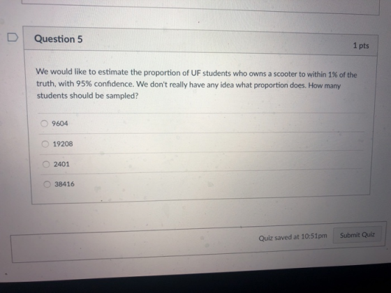 D Question 5 1 pts We would like to estimate the proportion of UF students who owns a scooter to within 1% of the truth, with 95% confidence. We dont really have any idea what proportion does. How many students should be sampled? O 9604 O 19208 O 2401 。384 16 Quiz saved at 10:51pm Submit Quiz