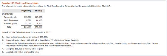 Exercise 175 (Part Level Submission) The following inventory information is available for Ricci Manufacturing Corporation for the year ended December 31, 2017: Beginning Ending Inventories: Ra maials Work in process Finished goods $17,000 $19,000 9,000 14,000 11,000 8,000 $37,000 $41,000 In addition, the following transactions occurred in 2017: . Raw materials purchased on account, $75,000 2. Incurred factory labor, $80,000, all is direct labor. (Credit Factory Wages Payable) 3. Incurred the following overhead costs during the year: Utilities $6,800, Depreciation on manufacturing machinery $8,000, Manufacturing machinery repairs $9,200, Factory insurance $9,000 (Credit Accounts Payable and Accumulated Depreciation) Assigned $80,000 of factory labor to jobs. Applied $36,000 of overhead to jobs. 4. 5.