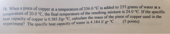 18. When a piece of copper at a temperature of 256.0 °C is added to 255 grams of water at a temperature of 20.0 °C, the final