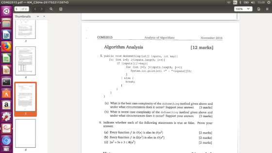 COMS2015.pdf-KM C364e-20170221150743 ) 15:09 5of 6 100% Thumbnails X COMS2015 Analysis of Algorithms November 2016 Algorithm Analysis [12 marks] -, public void dosomething(int[] İnputs, int key){ or (int i-0; icinputs.length: i) if (inputs[i]!-key) ( j#0; for j<inputs.length; System.out.println(i ++inputsIj) (int j++){ ) else break: (a) What is the best case complexity of the doSomething method given above and under what circumstances does it occur? Support your answer 13 marks] (b) What is worst case complexity of the doSomething method given above and under what circumstances does it occur? Support your answer. 3 marks] 5 6. Indicate whether each of the following statements is true or false. Prove your (a) Every function f in O(n) is also in O(n2) (b) Every function f in 2() is also in O(n) (c) 2n2+5n+3E0(a2) 2 marks) 2 marks] [2 marks]