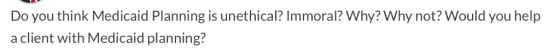 Do you think Medicaid Planning is unethical? Immoral? Why? Why not? Would you help a client with Medicaid planning?