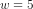 w = 5