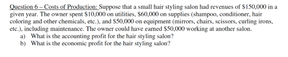 Question 6-Costs of Production: Suppose that a small hair styling salon had revenues of $150,000 in a given year. The owner spent $10,000 on utilities, $60,000 on supplies (shampoo, conditioner, hair coloring and other chemicals, etc.), and $50,000 on equipment (mirrors, chairs, scissors, curling irons, etc.), including maintenance. The owner could have eaned $50,000 working at another salon. a) b) What is the accounting profit for the hair styling salon? What is the economic profit for the hair styling salon?