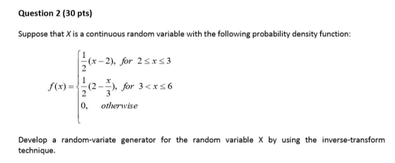 Question 2 (30 pts) Suppose that X is a continuous random variable with the following probability density function: 2 /(x) = (2 _-), for 3 < x 6 0, otherwise Develop a random-variate generator for the random variable X by using the inverse-transform technique.