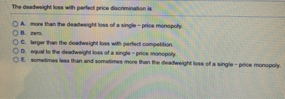 The deadweight loss with perfect price discrimination is OA more than the deadweight loss of a single - price monopoly. O B. zero. O C. larger than the deadweight loss with perfect competition. equal to the deadweight loss of a single-price monopoly. sometimes less than and the deadwegn D. 。E. d sometimes more than the deadweight loss of a single- price monopoly