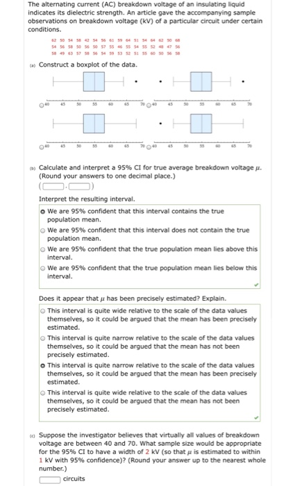 The alternating current (AC) breakdown voltage of an insulating liquid indicates its dielectric strength. An article gave the accompanying sample observations on breakdown voltage (kV) of a particular circuit under certain 8 49 63 57 58 56 54 59 53 52 53 55 030 5658 a) Construct a boxplot of the data. 040 4 54 040 4S0 Ob) Calculate and interpret a 95% CI for tre average breakdown voltage . (Round your answers to one decimal place) Interpret the resulting interval. o we are 95% confident that this interval contains the true population mean. we are 95% confident that this interval does not contain the true population mean. we are 95% confident that the true population mean lies above this interval We are 95% confident that the true population mean lies below this interval Does it appear that u has been precisely estimated? Explain. This interval is quite wide relative to the scale of the data values themselves, so it could be argued that the mean has been precisely estimated. This interval is quite narrow relative to the scale of the data values themselves, so it could be argued that the mean has not been precisely estimated. o This interval is quite narrow relative to the scale of the data values themselves, so it could be argued that the mean has been precisely estimated. This interval is quite wide relative to the scale of the data values themselves, so it could be argued that the mean has not been precisely estimated. Suppose the investigator believes that virtually all values of breakdown voltage are between 40 and 70. What sample size would be appropriate for the 95% CI to have a width of 2 kV (so that μ is estimated to within 1 kV with 95% confidence)? (Round your answer up to the nearest whole number.)