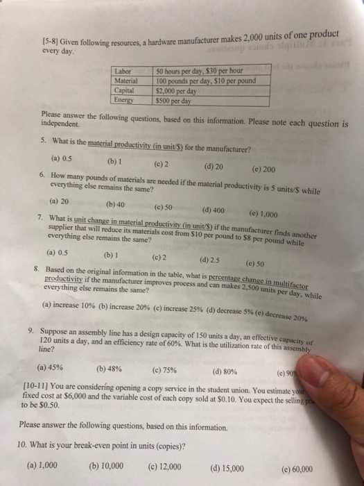 Civen folliving resoures, a hardware manufacturer makes 2,000 units of one product every day 50 hours per day, $30 per hour Labor Material 100 pounds per day, $10 per pound Capital $2,000 per day Energy s500 per day Please answer the following questions, based on this information. Please note each question is independent 5. What is the material productivity (in unitS) for the manufacturer? (a) 0.5 (c) 2 (d) 20 (e) 200 6. How many pounds of materials are needed if the material productivity is 5 units/S while everything else remains the same? (a) 20 What is unit change in mate everything else remains the same? (a) 0.5 (b) 40(c) 50(d) 400 (e)1,000 7. that will reduce its materials cost from S10 per pound to $8 per pound while erial productivity (in unit/S) if the manufacturer finds another (b) 1 (d) 2.5 (e) 50 8. Based on the original information in the table, what is percentage change in mul productivity if the manufacturer improves process and can makes 2,500 units everything else remains the same? (a) increase 10% (b) increase 20% (c) increase 25% (d) decrease 5% (e) decrease 9. Suppose an assembly line has a design capacity of 150 units a day, an effective capacity of 120 units a day, andan efficiency rate of 60% what is the utilization rat line? of thisa ssembly (a) 45% (b) 48% (c) 75% (d) 80% [10-11] You are considering opening a copy service in the student union. You estimate y fixed cost at S6,000 and the variable cost of each copy sold at $0.10. You expect the selling to be $0.50. Please answer the following questions, based on this information. 10. What is your break-even point in units (copies)? (c) 12,000 (b) 10,000 (d) 15,000 (e) 60,000 (a) 1,000