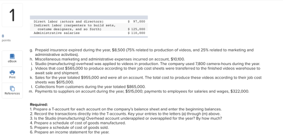 Direct labor (actors and directors) Indirect labor (carpenters to build sets, $ 97,000 costume designers, and so forth) Administrative salaries 125,000 110,00o 8 points g. Prepaid insurance expired during the year, $8,500 (75% related to production of videos, and 25% related to marketing and administrative activities). h. Miscellaneous marketing and administrative expenses incurred on account, $10,100 i. Studio (manufacturing) overhead was applied to videos in production. The company used 7,800 camera-hours during the year. . Videos that cost $565,000 to produce according to their job cost sheets were transferred to the finished videos warehouse to eBook await sale and shipment. Print k. Sales for the year totaled $955,000 and were all on account. The total cost to produce these videos according to their job cost sheets was $615,000 r. Collections from customers during the year totaled $865,000 m. Payments to suppliers on account during the year, $515,000; payments to employees for salaries and wages, $322,000. References Required 1. Prepare a T-account for each account on the companys balance sheet and enter the beginning balances 2. Record the transactions directly into the T-accounts. Key your entries to the letters (a) through (m) above. 3. Is the Studio (manufacturing) Overhead account underapplied or overapplied for the year? By how much? 4. Prepare a schedule of cost of goods manufactured 5. Prepare a schedule of cost of goods sold 6. Prepare an income statement for the year.