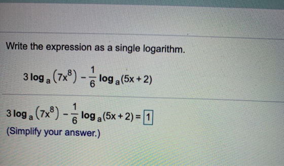 Write the expression as a single logarithm. 1 3 loga (7x®) - loga(5x+2) 1 3 loga (7x) 6 log a(5x + 2) = 1 (Simplify your answ