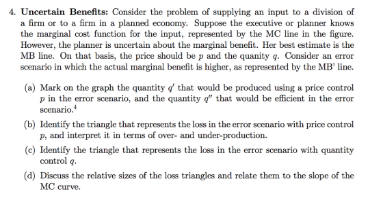 4, Uncertain Benefits. Consider the problem of supplying an input to a division of a firm or to a firm in a planned economy. Suppose the executive or planner knows the marginal cost function for the input, represented by the MC line in the figure However, the planner is uncertain about the marginal benefit. Her best estimate is the MB line. On that basis, the price should be p and the quanity q. Consider an error scenario in which the actual marginal benefit is higher, as represented by the MB line. (a) Mark on the graph the quantity q that would be produced using a price control p in the error scenario, and the quantity q that would be efficient in the error 4 scenario (b) Identify the triangle that represents the loss in the error scenario with price control c) Identify the triangle that represents the loss in the error scenario with quantity (d) Discuss the relative sizes of the loss triangles and relate them to the slope of the p, and interpret it in terms of over- and under-production. control q. MC curve,