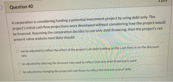 Question 40 A corporation is considering funding a potential investment project by using debt only. The projects initial cas