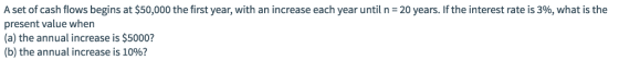 A set of cash flows begins at $50,000 the first year, with an increase each year until n = 20 years. If the interest rate is 396, what is the present value when (a) the annual increase is $5000 (b) the annual increase is 10%?