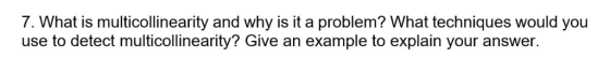 7. What is multicollinearity and why is it a problem? What techniques would you use to detect multicollinearity? Give an exam