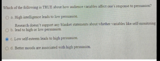Which of the following is TRUE about how audience variables affect ones response to persuasion? O a. High intelligence leads