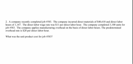 2, A company recently completed job #583. The company incurred direct materials of S40,610 and direct labor hours of 1,147. The direct labor wage rate was S11 per direct labor hour. The company completed 3,100 units for job #583. The company applies manufacturing overhead on the basis ofdirect labor-hours. The predetermined overhead rate is $20 per direct labor-hour. What was the unit product cost for job #5837