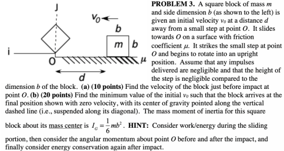 i PROBLEM 3. A square block of mass m and side dimension b (as shown to the left) is vo given an initial velocity vo at a dis