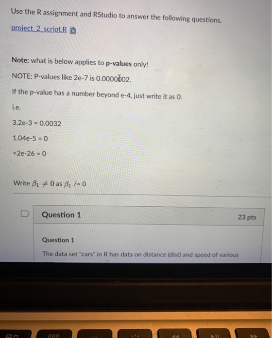 Use the R assignment and RStudio to answer the following questions. project 2 script.Ra Note: what is below applies to p-values only! NOTE: P-values like 2e-7 is 0.0000b02 If the p-value has a number beyond e-4, just write it as 0 l.e 3.2e-3-0.0032 1.04e-5 0 <2e-26 = 0 D Question 1 23 pts Question 1 The data set cars in R has data on distance (dist) and speed of various