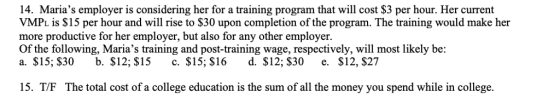 14. Marias employer is considering her for a training program that will cost $3 per hour. Her current VMPL is $15 per hour and will rise to $30 upon completion of the program. The training would make her more productive for her employer, but also for any other employer. Of the following, Marias training and post-training wage, respectively, will most likely be a. $15, S30 b. S12; $15 c. S15; $16 d. $12; S30 e. $12, $27 15. T/F The total cost of a college education is the sum of all the money you spend while in college.