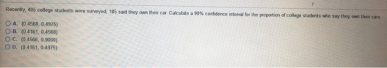Recently, 405 college students were surveyed, 185 said they own their car. Calculate a 90% confidence interval for the propor