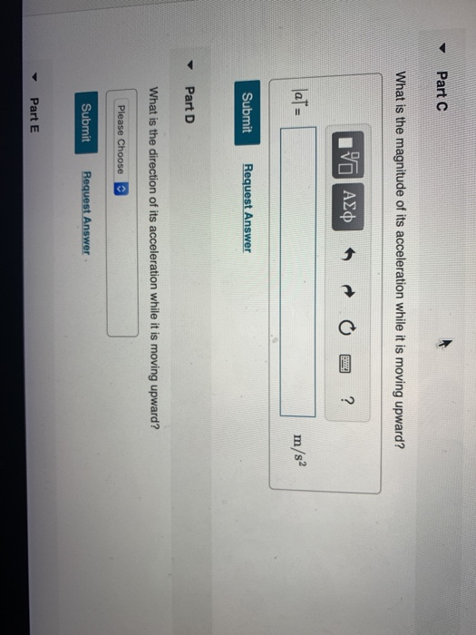 Part C What is the magnitude of its acceleration while it is moving upward? m/s Submit Request Answer Part D What is the direction of its acceleration while it is moving upward? Submit ▼ Part E
