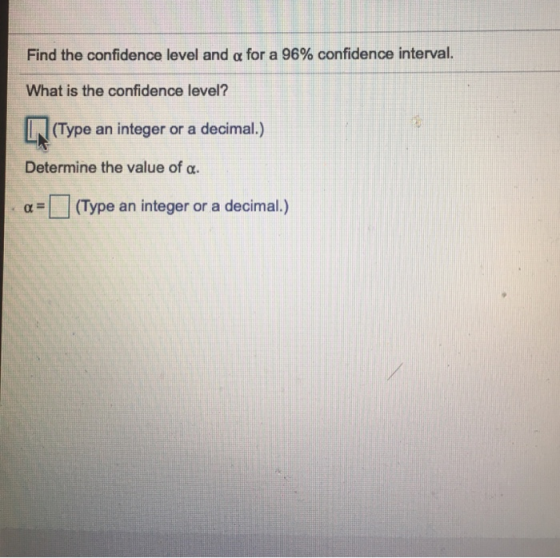 Find the confidence level and α for a 96% confidence interval. What is the confidence level? (Type an integer or a decimal.) Determine the value of α α-| | (Type an integer or a decimal.)