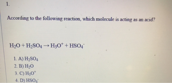 According to the following reaction, which molecule is acting as an acid? H2O + H2SO4 → H30* +HSO4 1. A) H2SO4 2. B) H20 3. C