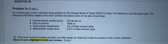 QUESTION 39 Problem 3a (5 pts.) An investor buys 2 Silver contracts (long position) on the Chicago Board of Trade (CBOT) on M