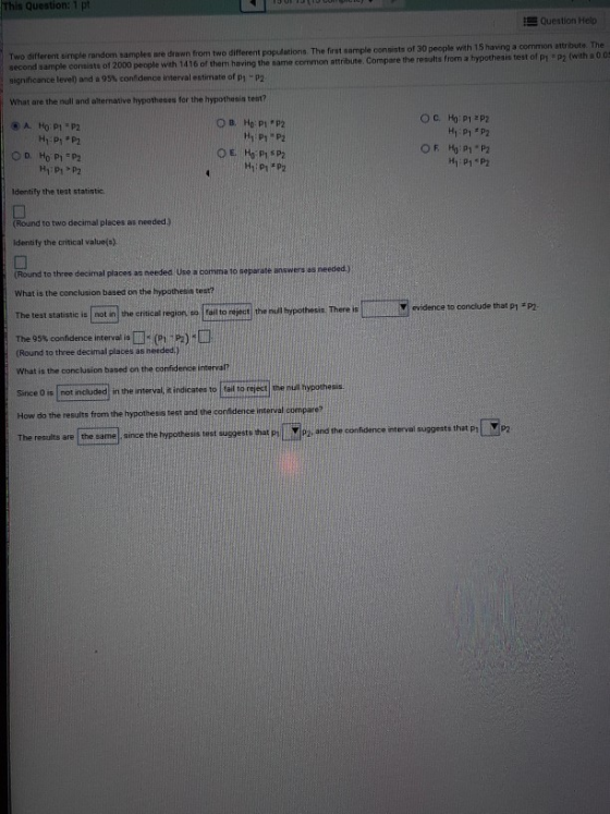 This Question: 1 pt Question Help samples are drewn from two different populations. The frst sample consists of 30 people with 15 having a common attribute. The Two different simple random samples are drawn from two dift second sample consists of 2000 people with 1416 of them having the same common attribute. Compare the reaul significance level) and a 95% confidence interval estimate of pi-p2 What are the null and alternative hypotheses for the hypothesis test? H1 P1 P2 Identify the test statistic. (Round to two decimal places as needed.) identify the critical value(o) Round to three decimal places aa needed Use a comma to seperate answers es needed) What is the conclusion based on the hypothesis tost? The test statistic is not in the critical region, so fail to reject the null hypothesis. There is evidence to conclude that p1 P2 The 95% confidence interval is □(p1-p2)? (Round to three decimal places as heeded.) What is the conclusion based on the confidence interval? Since 0 is not included in the interval, it indicatea to tail to reject the nul hypotheis How do the results from the hypothesis test and the confidenee The results are the eamel since the hypothesis test suggests that PiMPz and the confidence interval suggests that p1 P