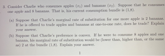 3. Consider Charlie who consumes apples (xi) and bananas (2). Suppose that he consumes one apple and 8 bananas. That is, his current consumption bundle is (1,8). (a) Suppose that Charlies marginal rate of substitution for one more apple is 2 bananas. If he is offered to trade apples and bananas at one-to-one rate, does he trade? Explain your answer. (b) Suppose that Charlies preference is convex. If he were to consume 8 apples and one banana, his marginal rate of substitution would be (lower than, higher than, or the same as) 2 at the bundle (1,8). Explain your answer.