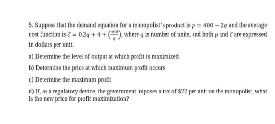 5. Suppose that the demand equation for a monopolists product is p = 400 - 2q and the average cost function is c = 0.29 + 4