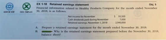 EX 1-18 Retained earnings statement Financial information related to Healthy Products Company for the month ended November 30, 2018, is as follows: Obj. 5 SHOW ME HOW EXCEL TEMPLATE Net income for November Cash dividends paid during November Retained earnings, November 1, 2018 $ 93,500 7,000 2,940,000 A. Prepare a retained earnings statement for the month ended November 30, 2018. B.Why is the retained earnings statement prepared before the November 30, 2018, balance sheet?