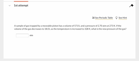 1st attempt See Periodic Table See Hint A sample of gas trapped by a moveable piston has a volume of 57.0L and a pressure of 2.70 atm at 273 K. If the volume of the gas decreases to 18.0L as the temperature is increased to 328 K, what is the new pressure of the gas? atm