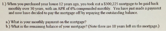 1.) When you purchased your house 12 years ago, you took out a $300,225 mortgage to be paid back monthly over 30 years, with an APR of 6% compounded monthly. You have just made a payment and now have decided to pay the mortgage off by repaying the outstanding balance. a) What is your monthly payment on the mortgage? b.) What is the remaining balance of your mortgage? (Note there are 18 years left on the mortgage.)