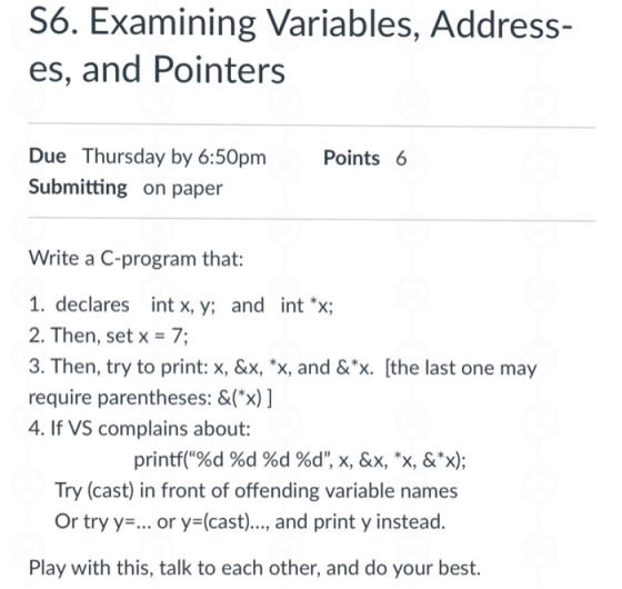 S6. Examining Variables, Address- es, and Pointers Due Thursday by 6:50pm Submitting on paper Points 6 Write a C-program that: 1. declares int x, y; and int x; 2. Then, set x 7; 3. Then, try to print: x, &x, *x, and &X [the last one may require parentheses: &(x) ] 4. If VS complains about: printf(%d %d %d %d, x, &x, *x, &*x); Try (cast) in front of offending variable name:s Or try y-... or y (cast)., and print y instead. Play with this, talk to each other, and do your best.