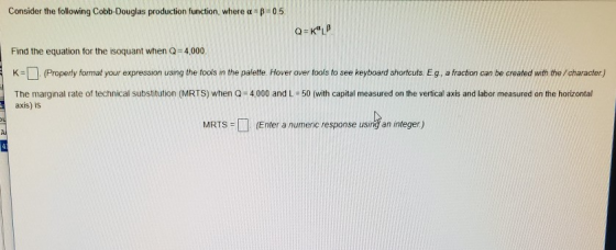 Consider the following Cobb-Douglas production function, where α Find the equation for the isoquant when Q 4,000. K-(Properly format your expression using the fools in the paiette. Hover over tools to see keyboard shortcuts Eg, a fraction can be created with the /character) The marginal rate of technical substitution (MRTS) when Q 4,000 and L-50 (with capital measured on the vertical axis and labor measured on the horizontal axis) is MRTS (Enter a numenic response using an integer)