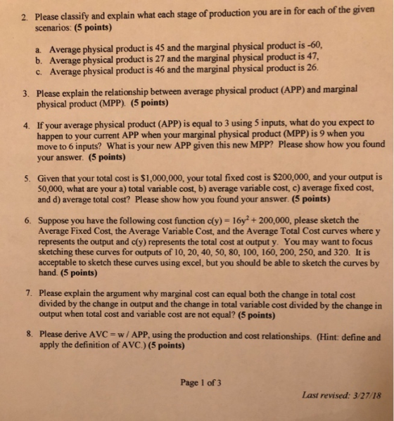 Please classify and explain what each stage of production you are in for each of the given scenarios: (5 points) 2. a. Average physical product is 45 and the marginal physical product is -60, b. Average physical product is 27 and the marginal physical product is 47, c. Average physical product is 46 and the marginal physical product is 26. Please explain the relationship between average physical product (APP) and marginal physical product (MPP) (5 points) 3. 4. If your average physical product (APP) is equal to 3 using 5 inputs, what do you expect to happen to your current APP when your marginal physical product (MPP) is 9 when you move to 6 inputs? What is your new APP given this new MPP? Please show how you found your answer. (5 points) Given that your total cost is $1,000,000, your total fixed cost is $200,000, and your output is 50,000, what are your a) total variable cost, b) average variable cost, c) average fixed cost, and d) average total cost? Please show how you found your answer. (5 points) 5. 6. Suppose you have the following cost function cly) 16y2+200,000, please sketch the Average Fixed Cost, the Average Variable Cost, and the Average Total Cost curves where y represents the output and c(y) represents the total cost at output y. You may want to focus sketching these curves for outputs of 10, 20, 40, 50, 80, 100, 160, 200, 250, and 320. It is acceptable to sketch these curves using excel, but you should be able to sketch the curves by hand. (5 points) Please explain the argument why marginal cost can equal both the change in total cost divided by the change in output and the change in total variable cost divided by the change in output when total cost and variable cost are not equal? (5 points) 7. Please derive AVC apply the definition of AVC.) (5 points) 8. w/ APP, using the production and cost relationships. (Hint: define and Page 1 of 3 Last revised: 3/27/18