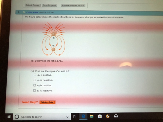 7. -14.32 points SerCP9 15.P.030 The figure below shows the electric field lines for two point charges separated by a small distance 92 (a) Determine the ratio q1/qz (b) What are the signs of qi and q2? 91 is positive □ qi is negative. 92 is positive. 92 is negative. Need Help? Talk to s Tutor O Type here to search